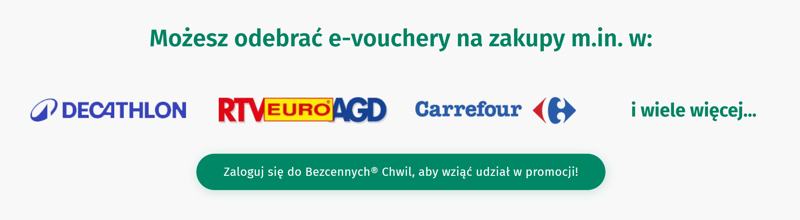  Obrazek zawiera tekst i loga. Górny tekst w kolorze zielonym informuje: "Możesz odebrać e-vouchery na zakupy m.in. w:". Poniżej znajdują się loga czterech marek: Decathlon, RTV EURO AGD, Carrefour. Obok nich znajduje się zielony tekst: "i wiele więcej...". Poniżej widać zielony przycisk z zaokrąglonymi rogami, z białym tekstem: "Zaloguj się do Bezcennych® Chwil, aby wziąć udział w promocji!".